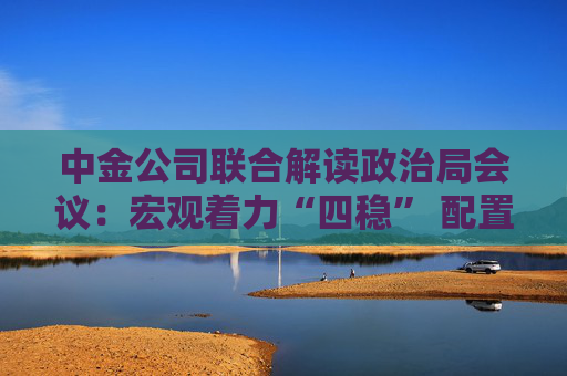 中金公司联合解读政治局会议：宏观着力“四稳” 配置上沿三主线布局  第1张