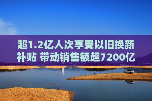 超1.2亿人次享受以旧换新补贴 带动销售额超7200亿元
