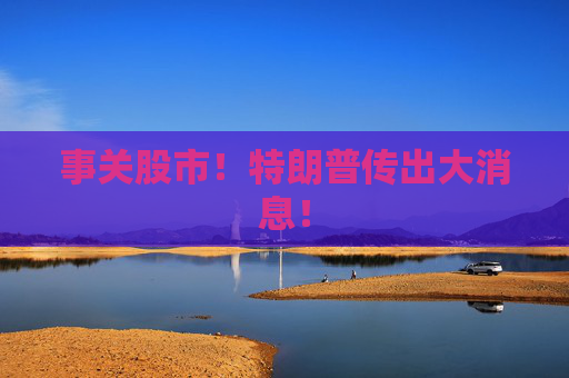 事关股市！特朗普传出大消息！