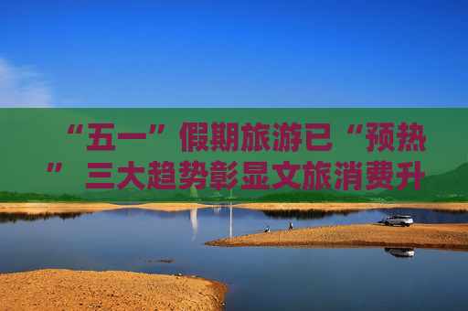 “五一”假期旅游已“预热” 三大趋势彰显文旅消费升级