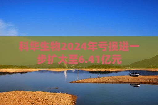 科华生物2024年亏损进一步扩大至6.41亿元