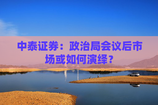 中泰证券：政治局会议后市场或如何演绎？  第1张