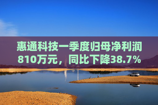 惠通科技一季度归母净利润810万元，同比下降38.7%