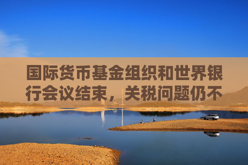 国际货币基金组织和世界银行会议结束，关税问题仍不明朗，经济前景堪忧  第1张