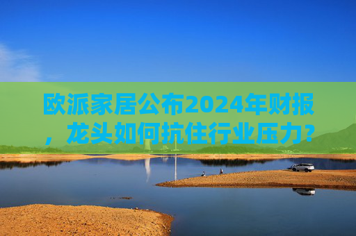 欧派家居公布2024年财报，龙头如何抗住行业压力？要做大家居平台，但“不与装企争利”