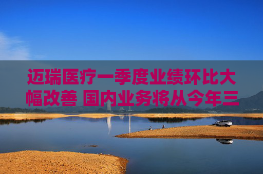迈瑞医疗一季度业绩环比大幅改善 国内业务将从今年三季度迎来重大拐点