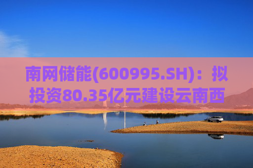 南网储能(600995.SH)：拟投资80.35亿元建设云南西畴抽水蓄能电站  第1张