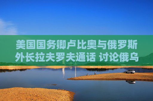美国国务卿卢比奥与俄罗斯外长拉夫罗夫通话 讨论俄乌和谈的下一步