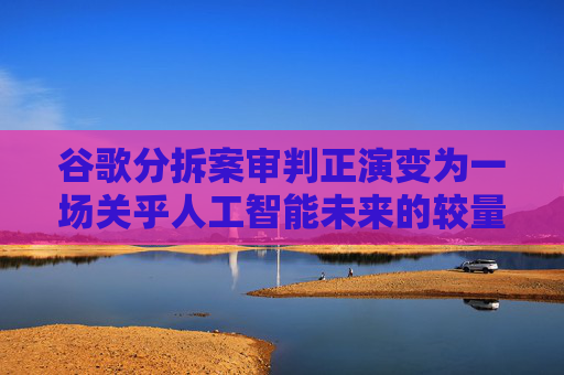 谷歌分拆案审判正演变为一场关乎人工智能未来的较量