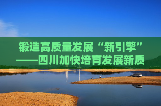 锻造高质量发展“新引擎”——四川加快培育发展新质生产力  第1张