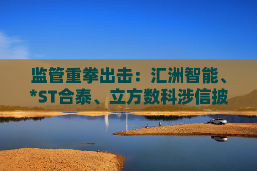 监管重拳出击：汇洲智能、*ST合泰、立方数科涉信披违规遭立案
