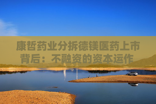 康哲药业分拆德镁医药上市背后：不融资的资本运作 母公司业绩增长失速急甩包袱？