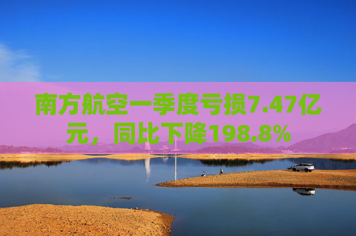 南方航空一季度亏损7.47亿元，同比下降198.8%  第1张
