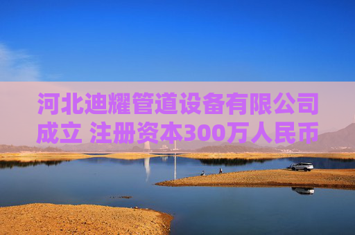 河北迪耀管道设备有限公司成立 注册资本300万人民币