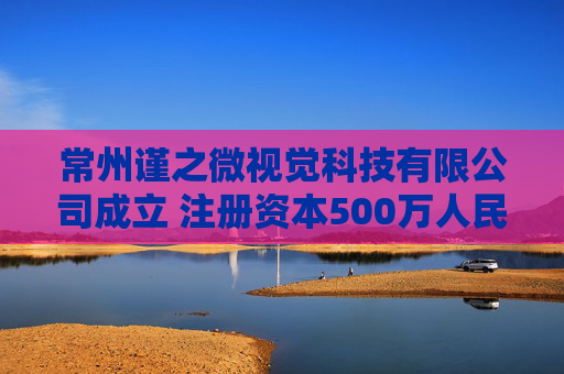 常州谨之微视觉科技有限公司成立 注册资本500万人民币