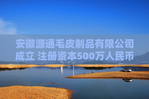 安徽源通毛皮制品有限公司成立 注册资本500万人民币