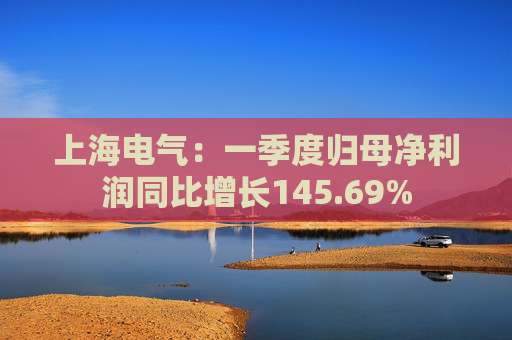 上海电气：一季度归母净利润同比增长145.69%