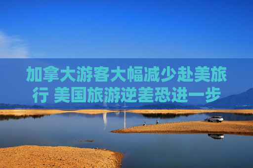 加拿大游客大幅减少赴美旅行 美国旅游逆差恐进一步恶化