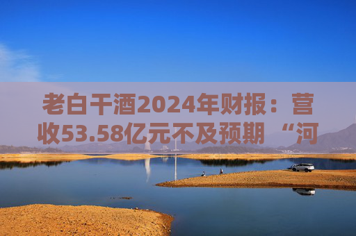 老白干酒2024年财报：营收53.58亿元不及预期 “河北王”遭遇丛台酒强力挑战