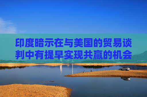 印度暗示在与美国的贸易谈判中有提早实现共赢的机会