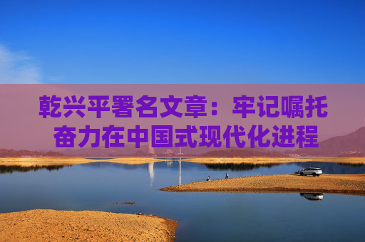 乾兴平署名文章：牢记嘱托 奋力在中国式现代化进程中展现贵州新风采  第9张