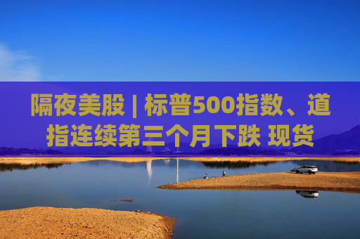 隔夜美股 | 标普500指数、道指连续第三个月下跌 现货黄金4月累计上涨5.34%