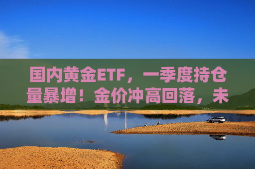 国内黄金ETF，一季度持仓量暴增！金价冲高回落，未来怎么看？  第1张