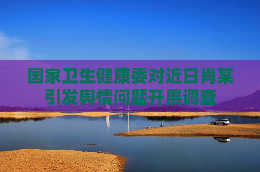 国家卫生健康委对近日肖某引发舆情问题开展调查