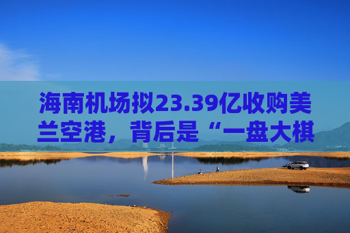 海南机场拟23.39亿收购美兰空港，背后是“一盘大棋”