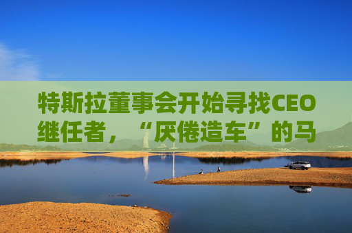 特斯拉董事会开始寻找CEO继任者，“厌倦造车”的马斯克需要一个“库克”？