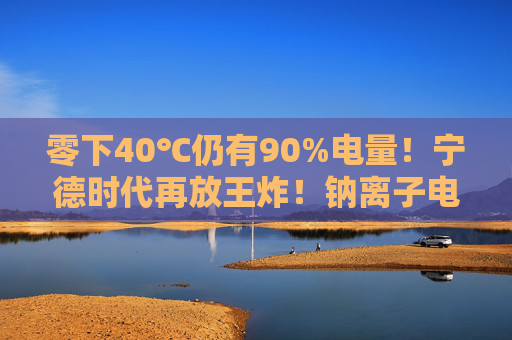 零下40℃仍有90%电量！宁德时代再放王炸！钠离子电池来了，产业化爆发在即？