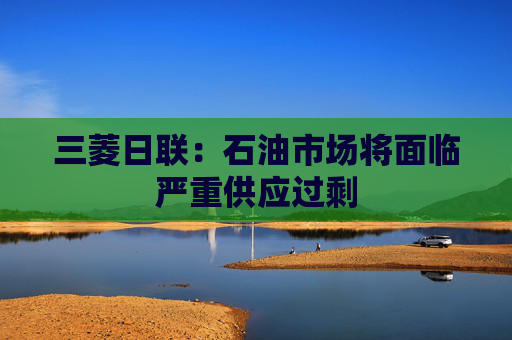 三菱日联：石油市场将面临严重供应过剩