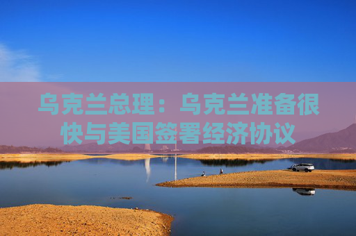 乌克兰总理：乌克兰准备很快与美国签署经济协议