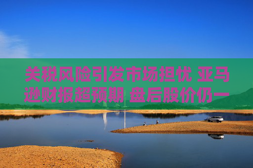 关税风险引发市场担忧 亚马逊财报超预期 盘后股价仍一度跌5%