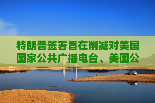特朗普签署旨在削减对美国国家公共广播电台、美国公共电视网拨款的行政命令