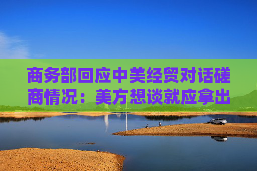 商务部回应中美经贸对话磋商情况：美方想谈就应拿出谈的诚意