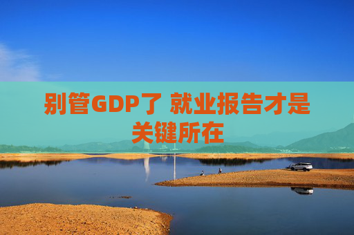 别管GDP了 就业报告才是关键所在
