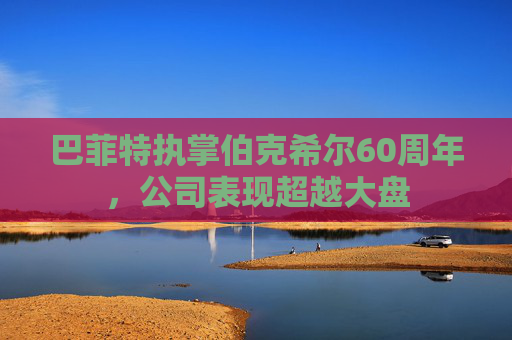 巴菲特执掌伯克希尔60周年，公司表现超越大盘