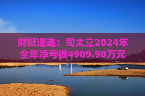 财报速递：司太立2024年全年净亏损4909.90万元