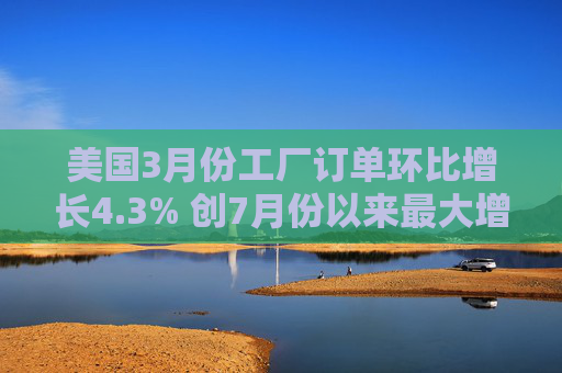 美国3月份工厂订单环比增长4.3% 创7月份以来最大增幅