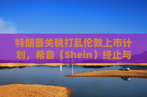 特朗普关税打乱伦敦上市计划，希音（Shein）终止与英国公关公司合作