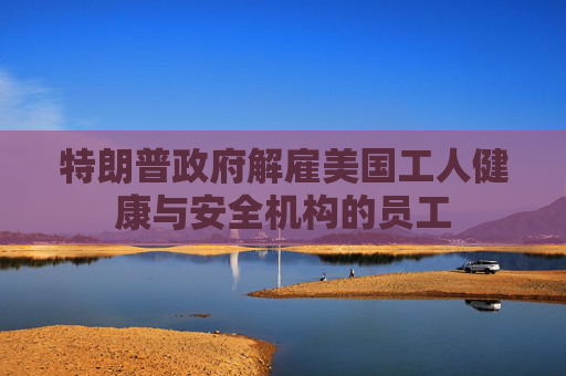 特朗普政府解雇美国工人健康与安全机构的员工