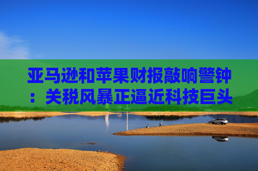 亚马逊和苹果财报敲响警钟：关税风暴正逼近科技巨头