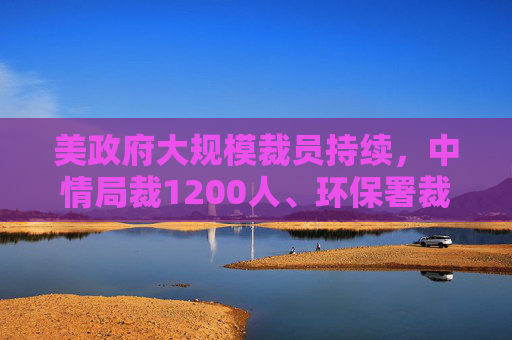 美政府大规模裁员持续，中情局裁1200人、环保署裁减员工至45年来最低水平