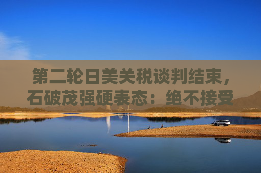 第二轮日美关税谈判结束，石破茂强硬表态：绝不接受对汽车加征关税