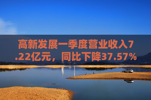 高新发展一季度营业收入7.22亿元，同比下降37.57%