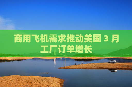 商用飞机需求推动美国 3 月工厂订单增长