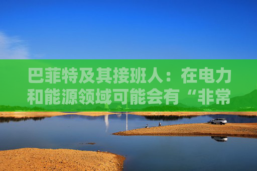巴菲特及其接班人：在电力和能源领域可能会有“非常重要的投资机会”