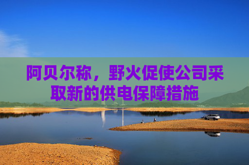 阿贝尔称，野火促使公司采取新的供电保障措施