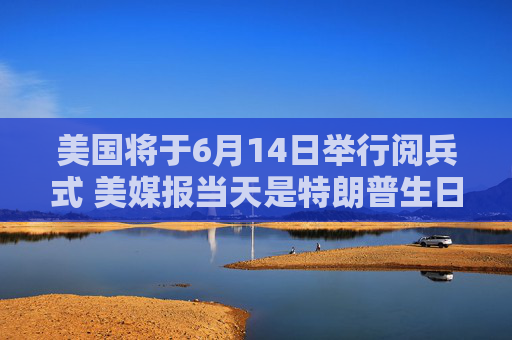 美国将于6月14日举行阅兵式 美媒报当天是特朗普生日